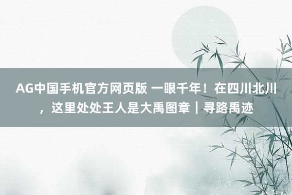 AG中国手机官方网页版 一眼千年！在四川北川，这里处处王人是大禹图章｜寻路禹迹