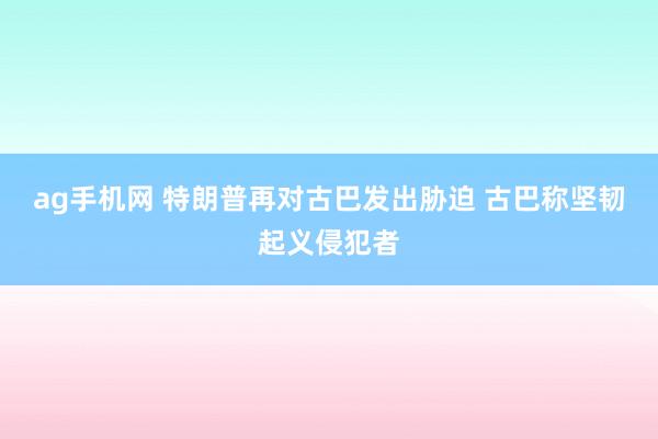 ag手机网 特朗普再对古巴发出胁迫 古巴称坚韧起义侵犯者