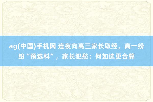 ag(中国)手机网 连夜向高三家长取经，高一纷纷“预选科”，家长犯愁：何如选更合算