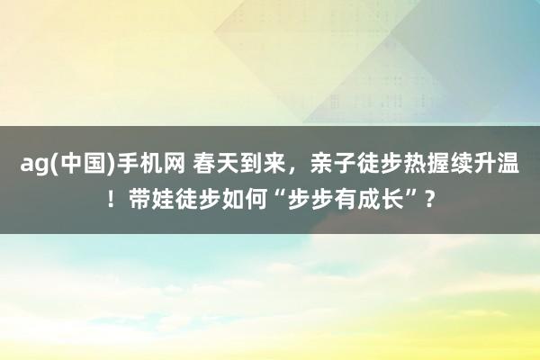 ag(中国)手机网 春天到来，亲子徒步热握续升温！带娃徒步如何“步步有成长”？