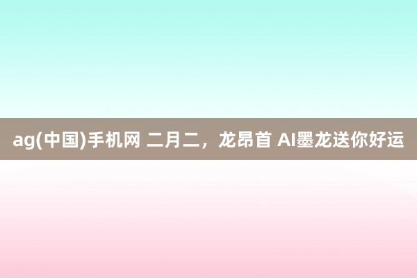 ag(中国)手机网 二月二，龙昂首 AI墨龙送你好运