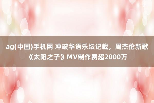 ag(中国)手机网 冲破华语乐坛记载，周杰伦新歌《太阳之子》MV制作费超2000万