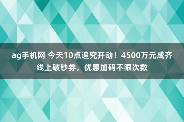 ag手机网 今天10点追究开动！4500万元成齐线上破钞券，优惠加码不限次数