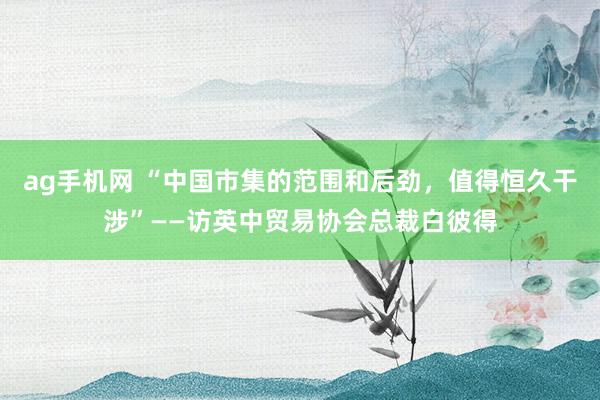 ag手机网 “中国市集的范围和后劲，值得恒久干涉”——访英中贸易协会总裁白彼得