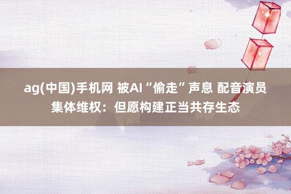 ag(中国)手机网 被AI“偷走”声息 配音演员集体维权：但愿构建正当共存生态