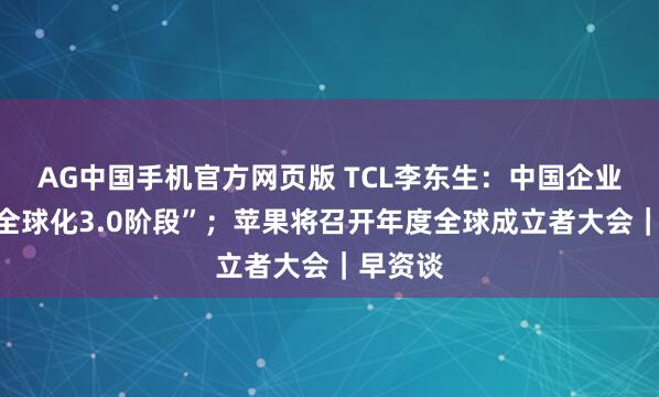 AG中国手机官方网页版 TCL李东生：中国企业迈入“全球化3.0阶段”；苹果将召开年度全球成立者大会｜早资谈