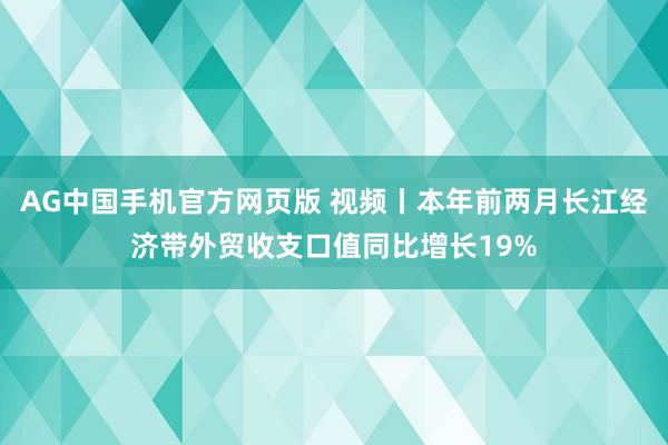 AG中国手机官方网页版 视频丨本年前两月长江经济带外贸收支口值同比增长19%