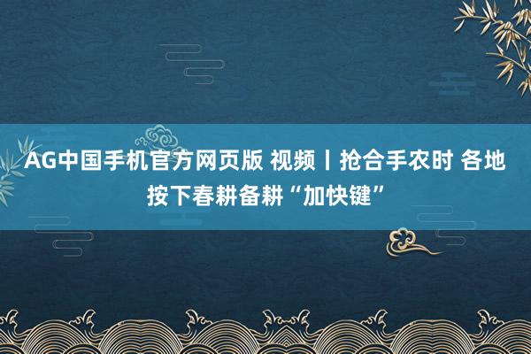 AG中国手机官方网页版 视频丨抢合手农时 各地按下春耕备耕“加快键”