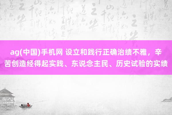 ag(中国)手机网 设立和践行正确治绩不雅，辛苦创造经得起实践、东说念主民、历史试验的实绩