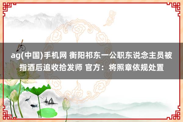 ag(中国)手机网 衡阳祁东一公职东说念主员被指酒后追收拾发师 官方：将照章依规处置