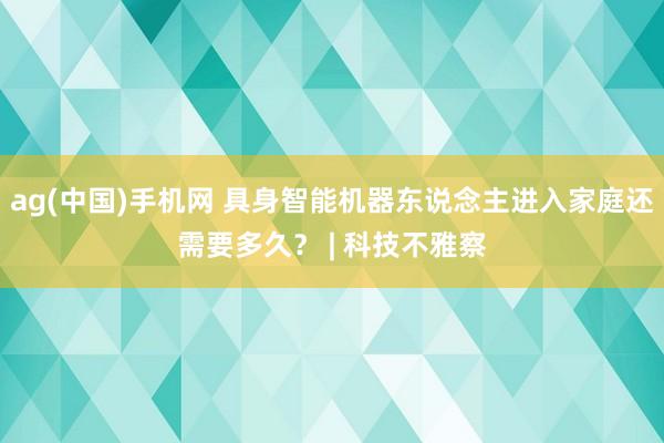 ag(中国)手机网 具身智能机器东说念主进入家庭还需要多久？ | 科技不雅察