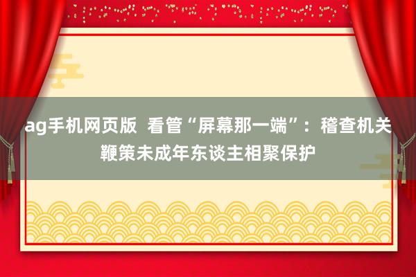 ag手机网页版  看管“屏幕那一端”：稽查机关鞭策未成年东谈主相聚保护