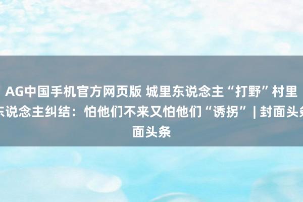 AG中国手机官方网页版 城里东说念主“打野”村里东说念主纠结：怕他们不来又怕他们“诱拐” | 封面头条