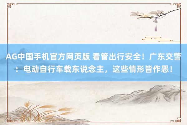 AG中国手机官方网页版 看管出行安全！广东交警：电动自行车载东说念主，这些情形皆作恶！