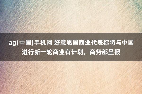 ag(中国)手机网 好意思国商业代表称将与中国进行新一轮商业有计划，商务部呈报