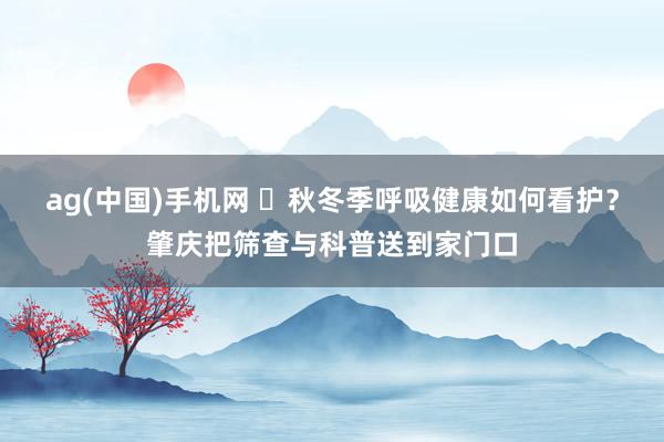 ag(中国)手机网 ​秋冬季呼吸健康如何看护？肇庆把筛查与科普送到家门口