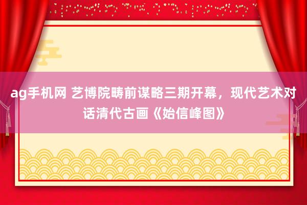 ag手机网 艺博院畴前谋略三期开幕，现代艺术对话清代古画《始信峰图》