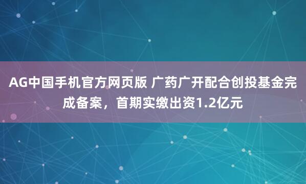 AG中国手机官方网页版 广药广开配合创投基金完成备案，首期实缴出资1.2亿元