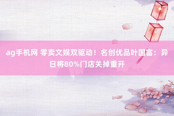ag手机网 零卖文娱双驱动！名创优品叶国富：异日将80%门店关掉重开