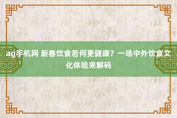 ag手机网 新春饮食若何更健康？一场中外饮食文化体验来解码