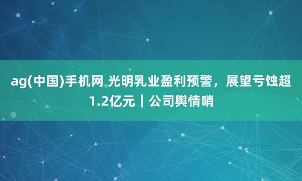 ag(中国)手机网 光明乳业盈利预警，展望亏蚀超1.2亿元｜公司舆情哨