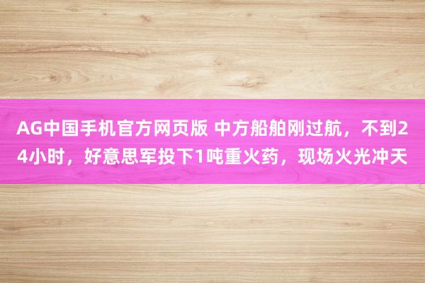 AG中国手机官方网页版 中方船舶刚过航，不到24小时，好意思军投下1吨重火药，现场火光冲天