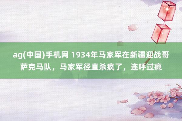 ag(中国)手机网 1934年马家军在新疆迎战哥萨克马队，马家军径直杀疯了，连呼过瘾