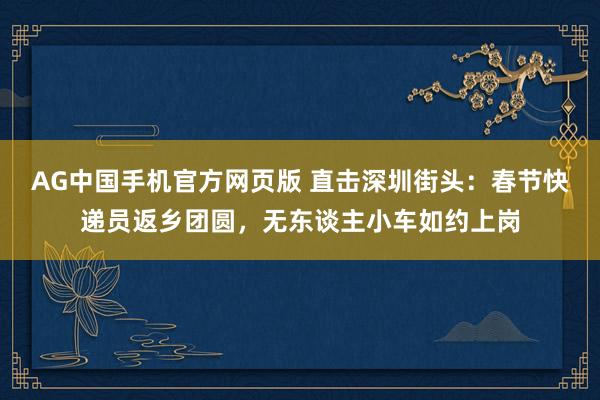 AG中国手机官方网页版 直击深圳街头：春节快递员返乡团圆，无东谈主小车如约上岗