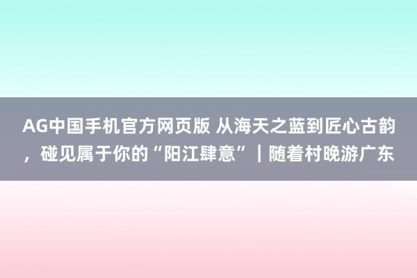AG中国手机官方网页版 从海天之蓝到匠心古韵，碰见属于你的“阳江肆意”｜随着村晚游广东