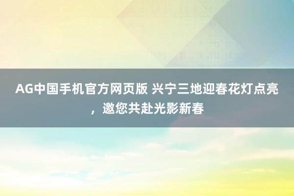 AG中国手机官方网页版 兴宁三地迎春花灯点亮，邀您共赴光影新春