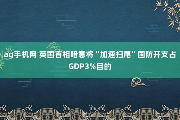 ag手机网 英国首相暗意将“加速扫尾”国防开支占GDP3%目的