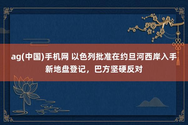 ag(中国)手机网 以色列批准在约旦河西岸入手新地盘登记，巴方坚硬反对