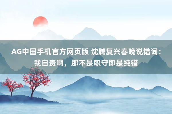 AG中国手机官方网页版 沈腾复兴春晚说错词：我自责啊，那不是职守即是纯错