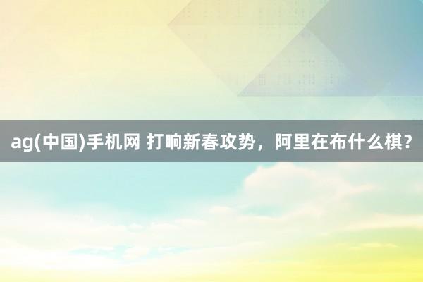 ag(中国)手机网 打响新春攻势，阿里在布什么棋？