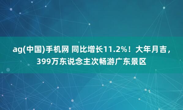 ag(中国)手机网 同比增长11.2%！大年月吉，399万东说念主次畅游广东景区