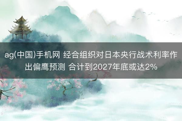 ag(中国)手机网 经合组织对日本央行战术利率作出偏鹰预测 合计到2027年底或达2%