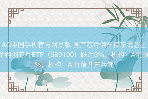 AG中国手机官方网页版 国产芯片倒车接东说念主？华宝基金科创芯片ETF（589190）跌近3%，机构：AI行情并未落潮