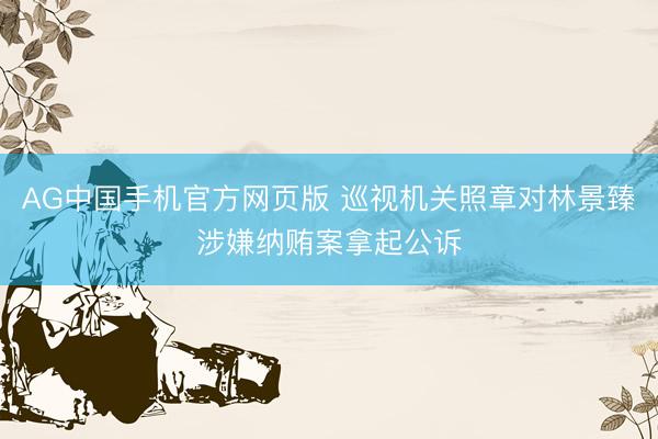 AG中国手机官方网页版 巡视机关照章对林景臻涉嫌纳贿案拿起公诉