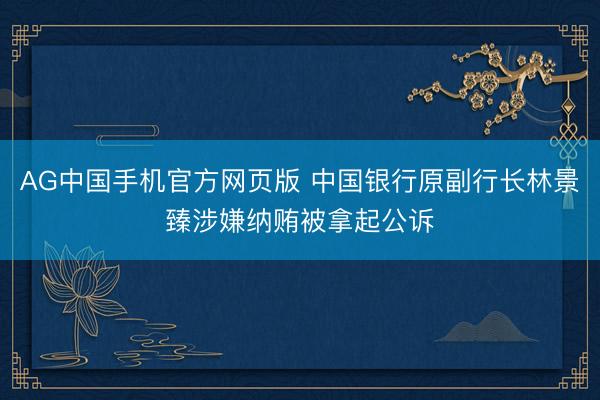 AG中国手机官方网页版 中国银行原副行长林景臻涉嫌纳贿被拿起公诉