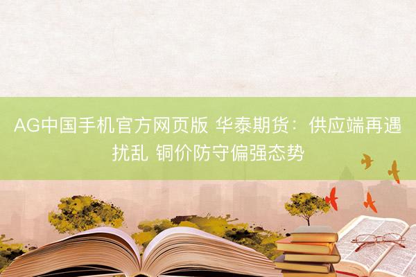 AG中国手机官方网页版 华泰期货：供应端再遇扰乱 铜价防守偏强态势