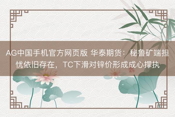 AG中国手机官方网页版 华泰期货：秘鲁矿端担忧依旧存在，TC下滑对锌价形成成心撑执