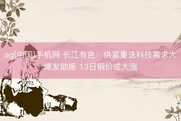 ag(中国)手机网 长江有色：供紧重迭科技需求大爆发助振 13日铜价或大涨