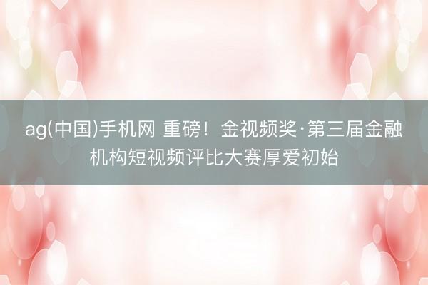ag(中国)手机网 重磅！金视频奖·第三届金融机构短视频评比大赛厚爱初始