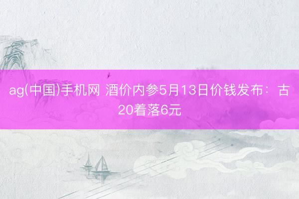 ag(中国)手机网 酒价内参5月13日价钱发布：古20着落6元