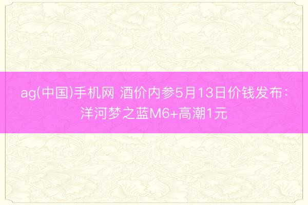 ag(中国)手机网 酒价内参5月13日价钱发布：洋河梦之蓝M6+高潮1元
