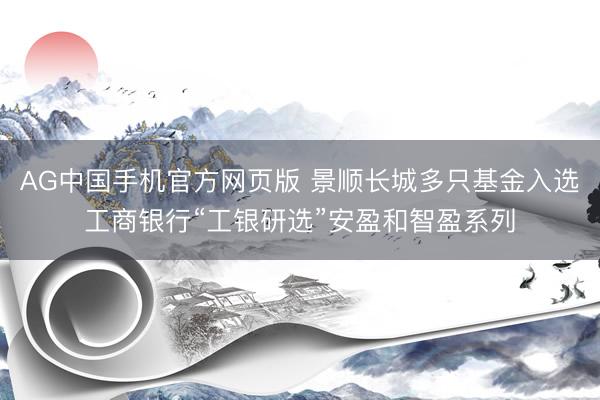 AG中国手机官方网页版 景顺长城多只基金入选工商银行“工银研选”安盈和智盈系列
