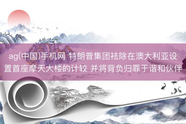 ag(中国)手机网 特朗普集团袪除在澳大利亚设置首座摩天大楼的计较 并将背负归罪于谐和伙伴