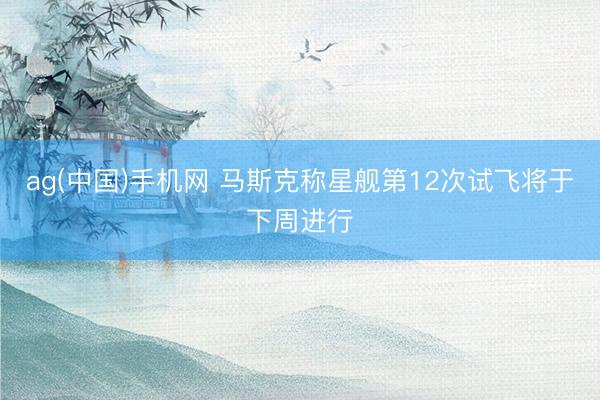 ag(中国)手机网 马斯克称星舰第12次试飞将于下周进行