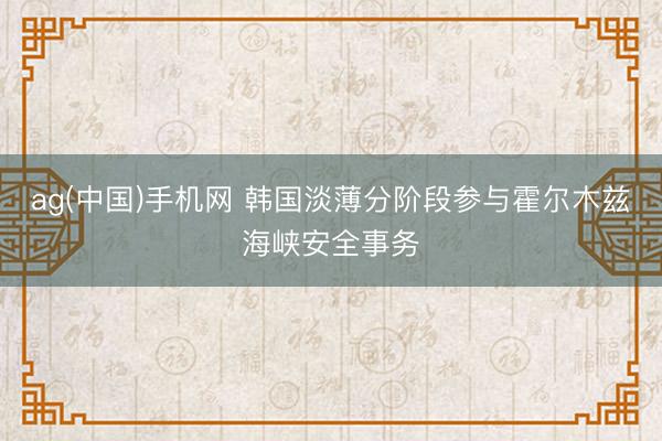 ag(中国)手机网 韩国淡薄分阶段参与霍尔木兹海峡安全事务