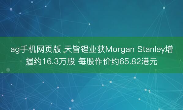 ag手机网页版 天皆锂业获Morgan Stanley增握约16.3万股 每股作价约65.82港元
